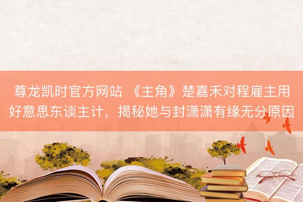 尊龙凯时官方网站 《主角》楚嘉禾对程雇主用好意思东谈主计，揭秘她与封潇潇有缘无分原因