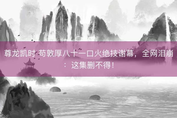 尊龙凯时 苟敦厚八十一口火绝技谢幕，全网泪崩：这集删不得！