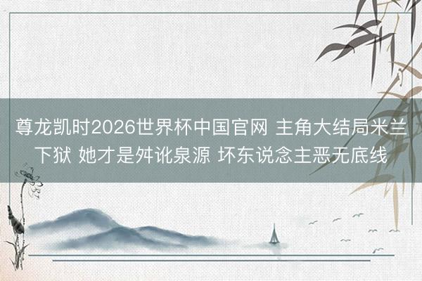 尊龙凯时2026世界杯中国官网 主角大结局米兰下狱 她才是舛讹泉源 坏东说念主恶无底线