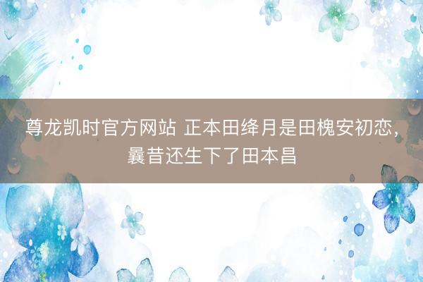 尊龙凯时官方网站 正本田绛月是田槐安初恋，曩昔还生下了田本昌