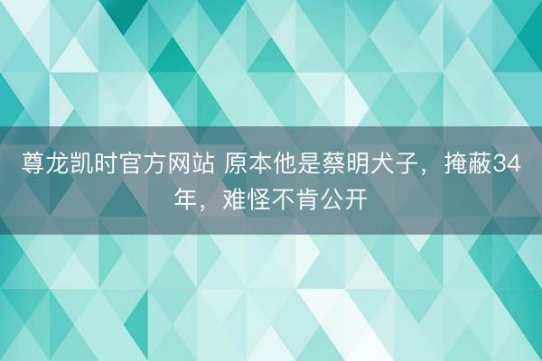 尊龙凯时官方网站 原本他是蔡明犬子，掩蔽34年，难怪不肯公开