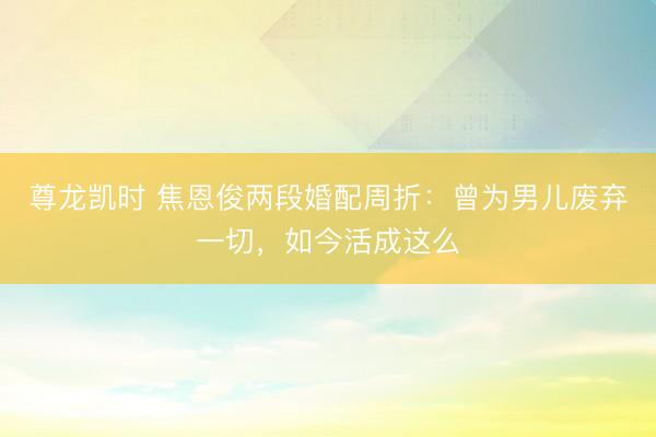尊龙凯时 焦恩俊两段婚配周折：曾为男儿废弃一切，如今活成这么