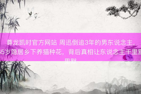 尊龙凯时官方网站 周迅倒追3年的男东说念主，65岁隐居乡下养猫种花，背后真相让东说念主千里默