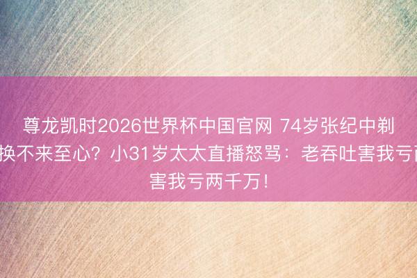 尊龙凯时2026世界杯中国官网 74岁张纪中剃光胡子换不来至心?小31岁太太直播怒骂:老吞吐害我亏两千万!
