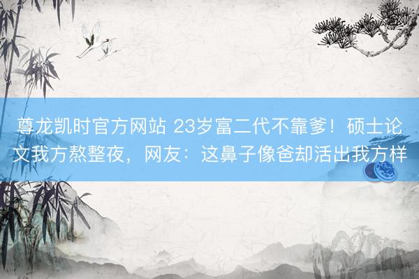 尊龙凯时官方网站 23岁富二代不靠爹！硕士论文我方熬整夜，网友：这鼻子像爸却活出我方样
