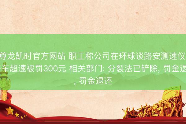 尊龙凯时官方网站 职工称公司在环球谈路安测速仪， 开车超速被罚300元 相关部门: 分裂法已铲除， 罚金退还
