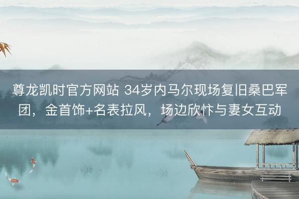 尊龙凯时官方网站 34岁内马尔现场复旧桑巴军团，金首饰+名表拉风，场边欣忭与妻女互动