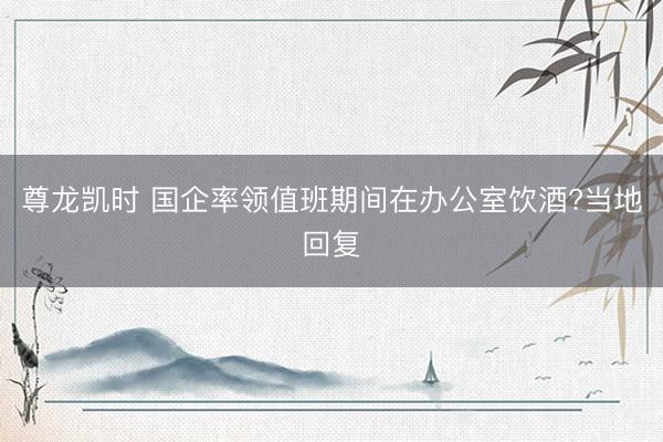尊龙凯时 国企率领值班期间在办公室饮酒?当地回复