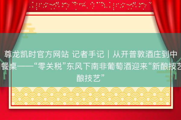 尊龙凯时官方网站 记者手记|从开普敦酒庄到中国餐桌——“零关税”东风下南非葡萄酒迎来“新酿技艺”
