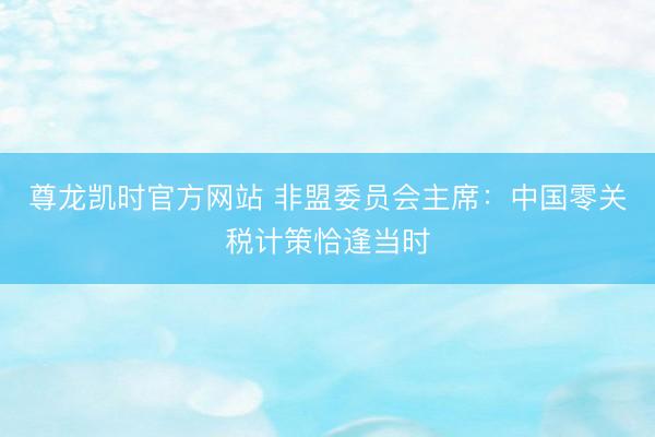 尊龙凯时官方网站 非盟委员会主席：中国零关税计策恰逢当时