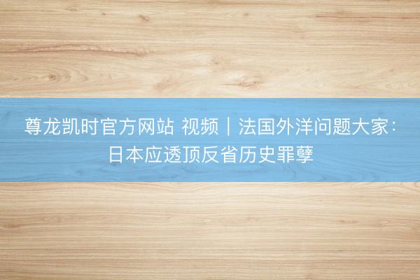 尊龙凯时官方网站 视频|法国外洋问题大家:日本应透顶反省历史罪孽