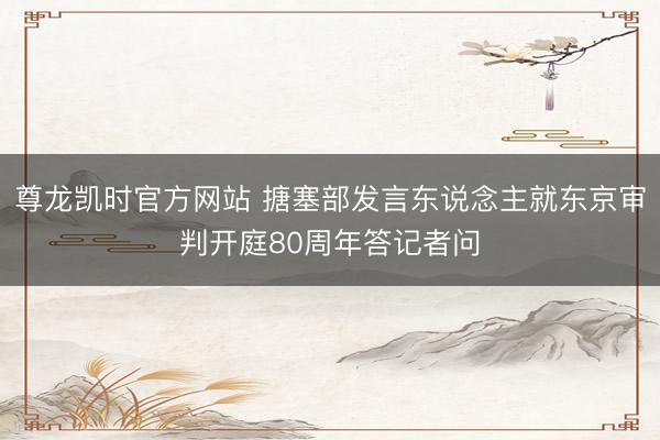 尊龙凯时官方网站 搪塞部发言东说念主就东京审判开庭80周年答记者问