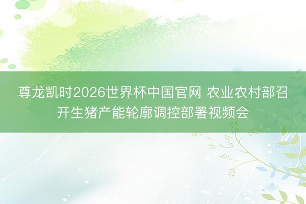 尊龙凯时2026世界杯中国官网 农业农村部召开生猪产能轮廓调控部署视频会