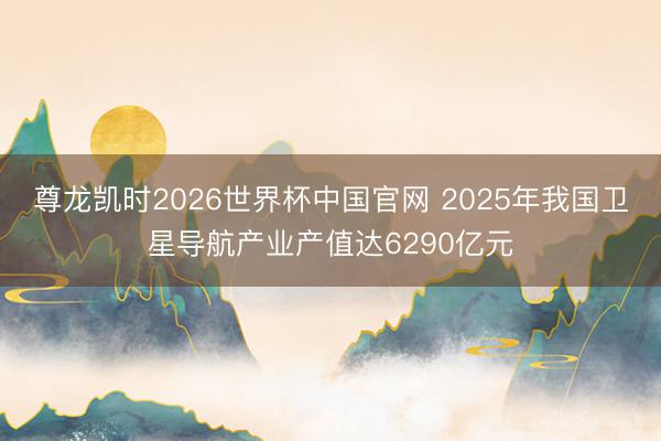 尊龙凯时2026世界杯中国官网 2025年我国卫星导航产业产值达6290亿元
