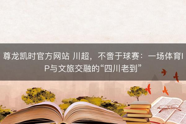 尊龙凯时官方网站 川超，不啻于球赛：一场体育IP与文旅交融的“四川老到”