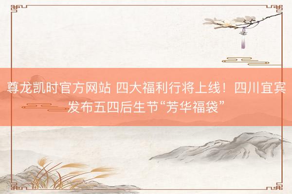 尊龙凯时官方网站 四大福利行将上线！四川宜宾发布五四后生节“芳华福袋”