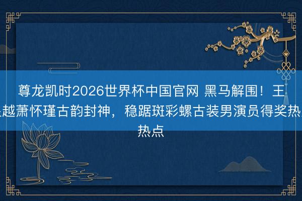 尊龙凯时2026世界杯中国官网 黑马解围！王星越萧怀瑾古韵封神，稳踞斑彩螺古装男演员得奖热点