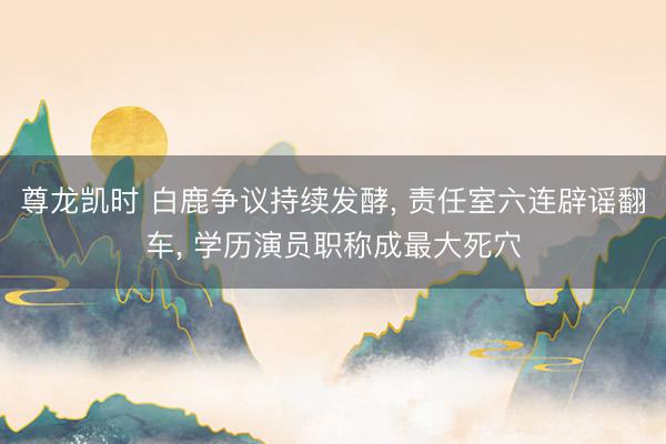 尊龙凯时 白鹿争议持续发酵， 责任室六连辟谣翻车， 学历演员职称成最大死穴