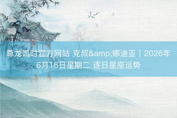 尊龙凯时官方网站 克叔&娜迪亚︱2026年6月16日星期二 逐日星座运势