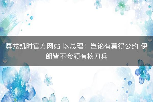 尊龙凯时官方网站 以总理：岂论有莫得公约 伊朗皆不会领有核刀兵