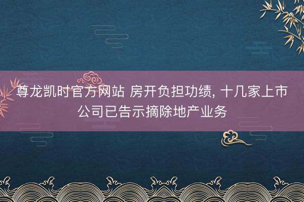 尊龙凯时官方网站 房开负担功绩， 十几家上市公司已告示摘除地产业务