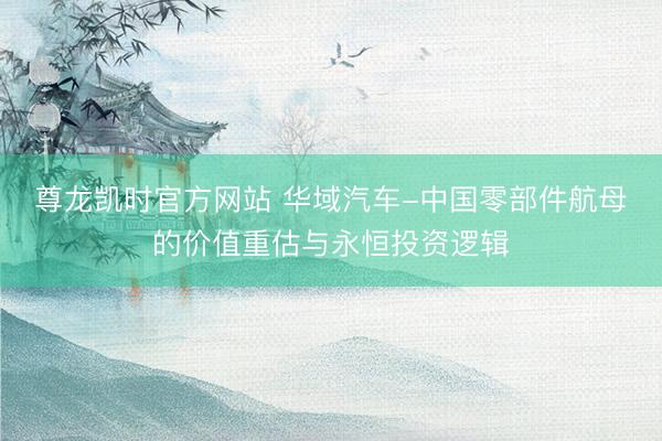 尊龙凯时官方网站 华域汽车-中国零部件航母的价值重估与永恒投资逻辑
