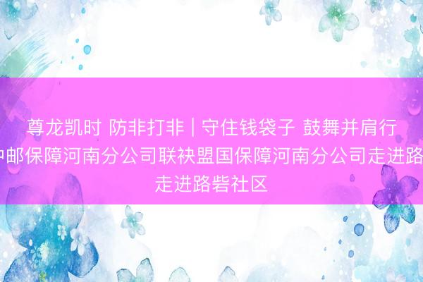 尊龙凯时 防非打非 | 守住钱袋子 鼓舞并肩行 ——中邮保障河南分公司联袂盟国保障河南分公司走进路砦社区