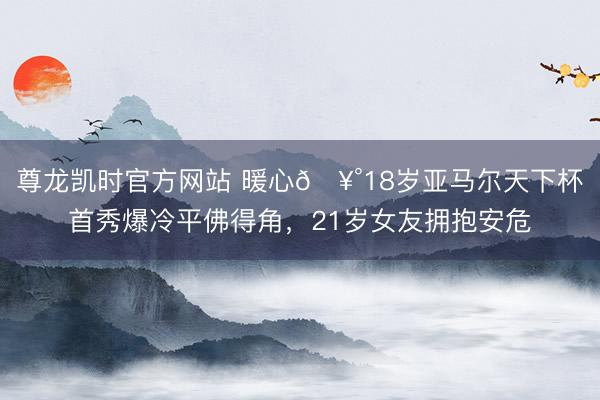 尊龙凯时官方网站 暖心🥰18岁亚马尔天下杯首秀爆冷平佛得角，21岁女友拥抱安危