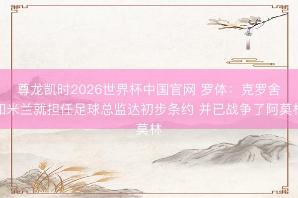 尊龙凯时2026世界杯中国官网 罗体:克罗舍和米兰就担任足球总监达初步条约 并已战争了阿莫林