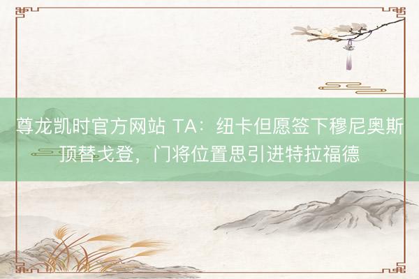 尊龙凯时官方网站 TA：纽卡但愿签下穆尼奥斯顶替戈登，门将位置思引进特拉福德