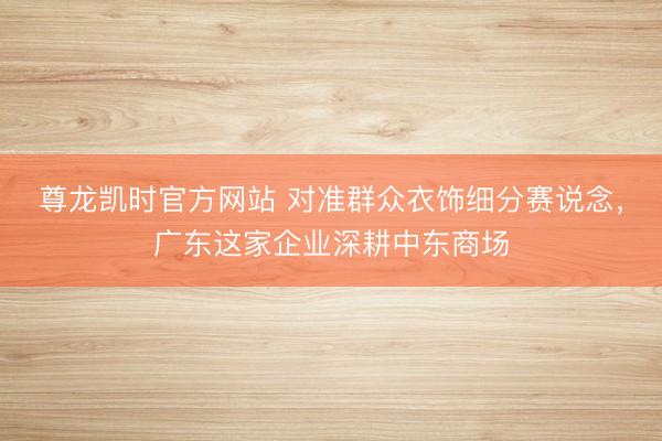 尊龙凯时官方网站 对准群众衣饰细分赛说念，广东这家企业深耕中东商场