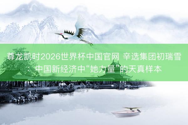 尊龙凯时2026世界杯中国官网 辛选集团初瑞雪：中国新经济中“她力量”的天真样本