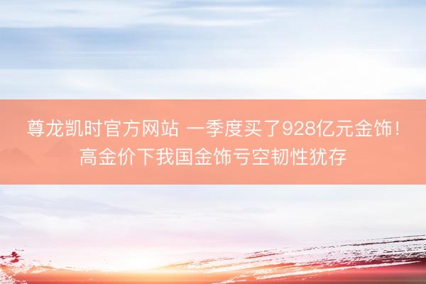 尊龙凯时官方网站 一季度买了928亿元金饰！高金价下我国金饰亏空韧性犹存