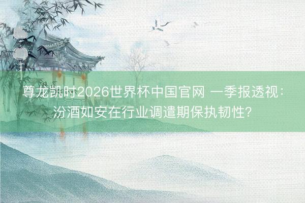 尊龙凯时2026世界杯中国官网 一季报透视：汾酒如安在行业调遣期保执韧性？