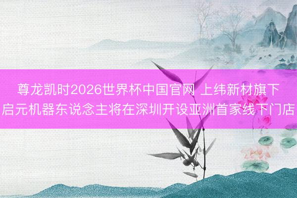 尊龙凯时2026世界杯中国官网 上纬新材旗下启元机器东说念主将在深圳开设亚洲首家线下门店