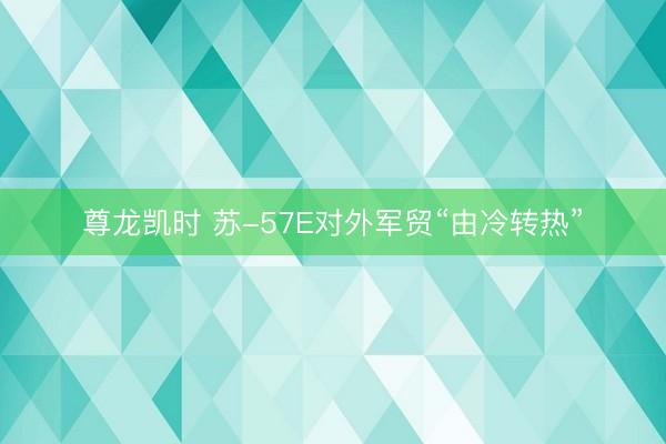 尊龙凯时 苏-57E对外军贸“由冷转热”