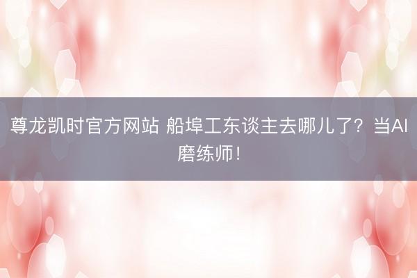 尊龙凯时官方网站 船埠工东谈主去哪儿了？当AI磨练师！