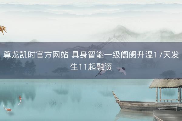 尊龙凯时官方网站 具身智能一级阛阓升温17天发生11起融资