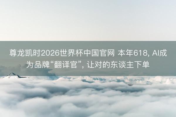 尊龙凯时2026世界杯中国官网 本年618， AI成为品牌“翻译官”， 让对的东谈主下单