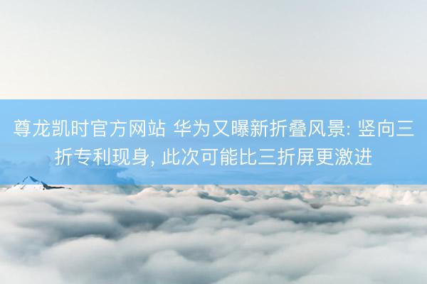 尊龙凯时官方网站 华为又曝新折叠风景: 竖向三折专利现身， 此次可能比三折屏更激进