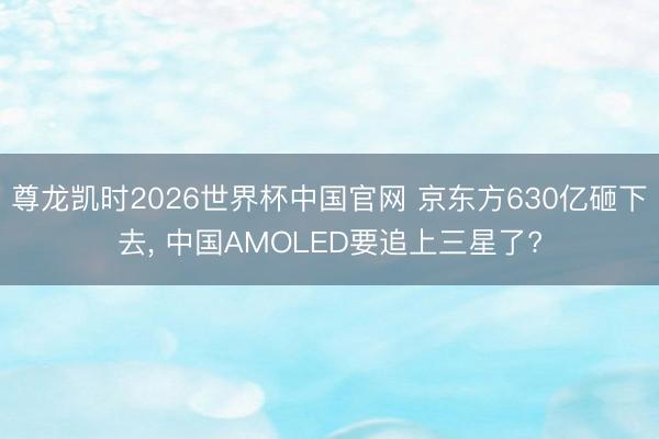 尊龙凯时2026世界杯中国官网 京东方630亿砸下去， 中国AMOLED要追上三星了?